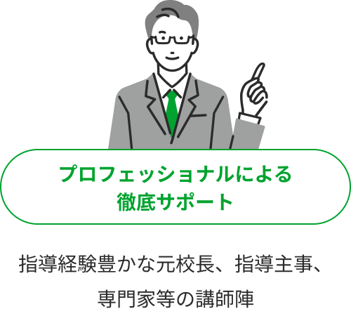 プロフェッショナルによる徹底サポート 指導経験豊かな元校長、指導主事、専門家等の講師陣